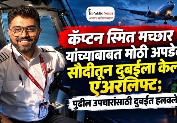 कॅप्टन स्मित मच्छार यांच्याबाबत मोठी अपडेट! सौदीतून दुबईला केलं एअरलिफ्ट; पुढील उपचारांसाठी दुबईत हलवले